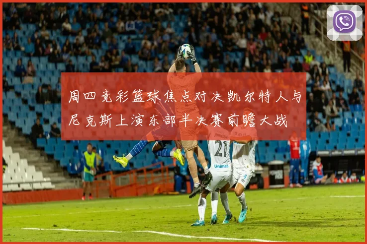周四竞彩篮球焦点对决凯尔特人与尼克斯上演东部半决赛前瞻大战