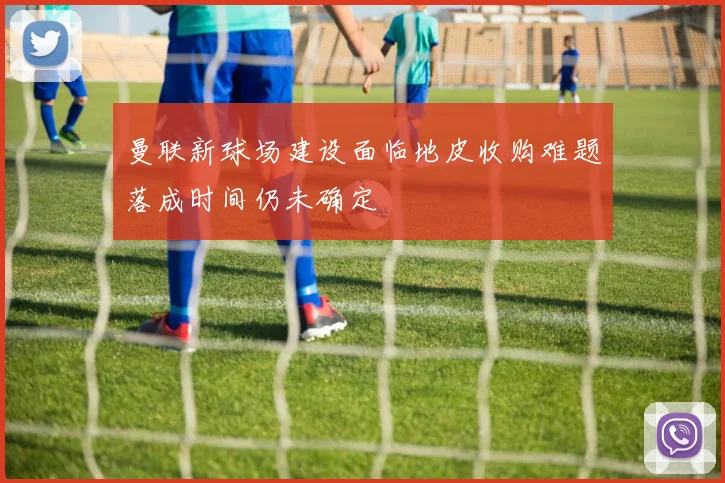 曼联新球场建设面临地皮收购难题落成时间仍未确定