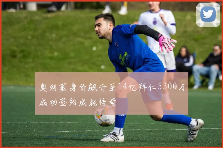 奥利塞身价飙升至14亿拜仁5300万成功签约成就传奇