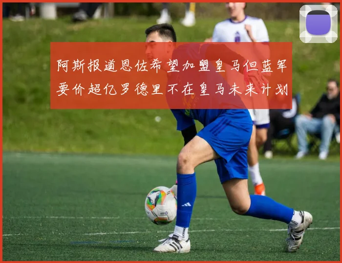 阿斯报道恩佐希望加盟皇马但蓝军要价超亿罗德里不在皇马未来计划中