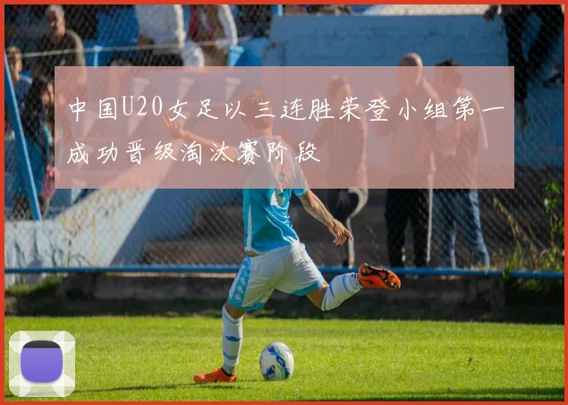 中国U20女足以三连胜荣登小组第一成功晋级淘汰赛阶段
