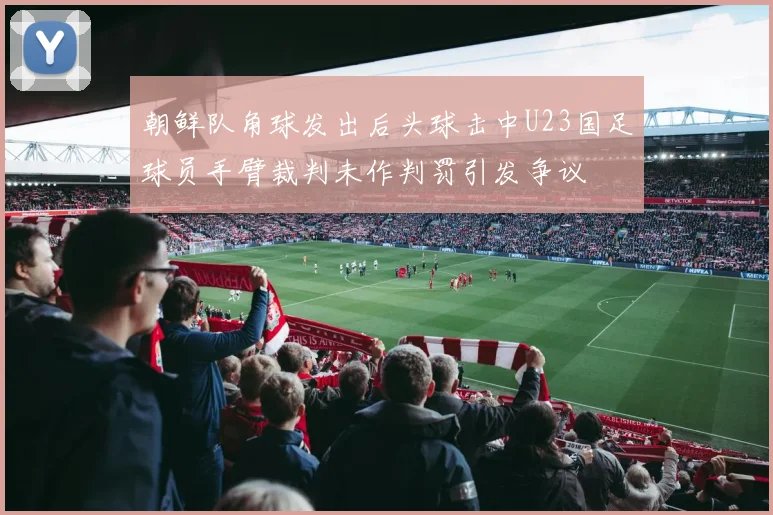朝鲜队角球发出后头球击中U23国足球员手臂裁判未作判罚引发争议