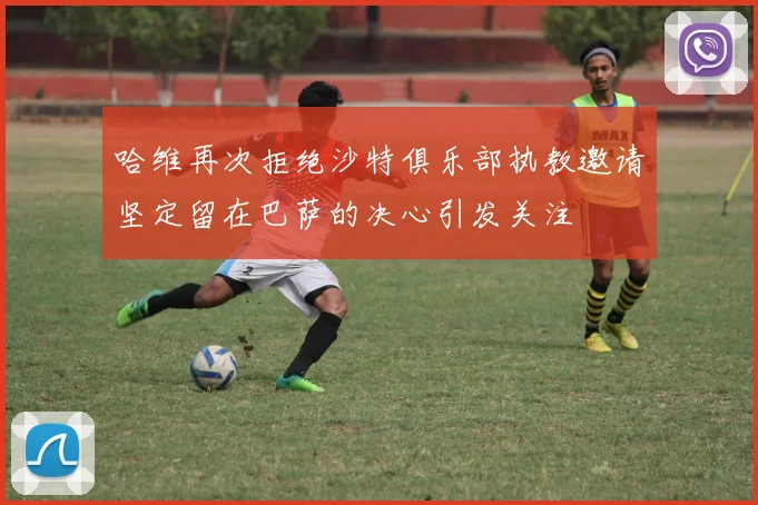 哈维再次拒绝沙特俱乐部执教邀请坚定留在巴萨的决心引发关注