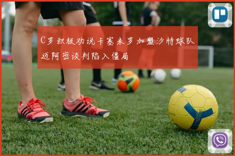 C罗积极劝说卡塞米罗加盟沙特球队迈阿密谈判陷入僵局