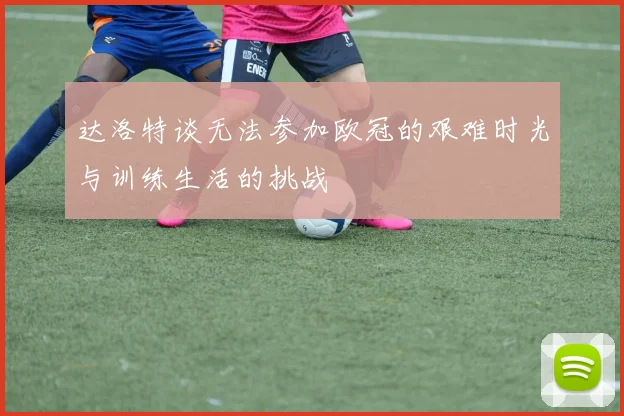 达洛特谈无法参加欧冠的艰难时光与训练生活的挑战