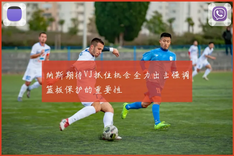 纳斯期待VJ抓住机会全力出击强调篮板保护的重要性