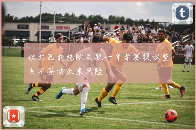 切尔西拒绝欧足联一年禁赛提议坚决不妥协未来风险