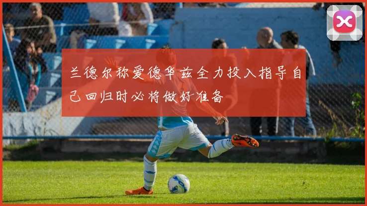 兰德尔称爱德华兹全力投入指导自己回归时必将做好准备