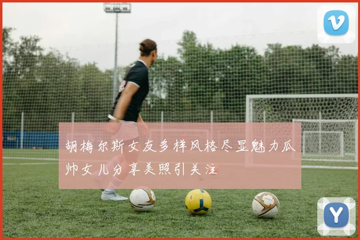 胡梅尔斯女友多样风格尽显魅力瓜帅女儿分享美照引关注